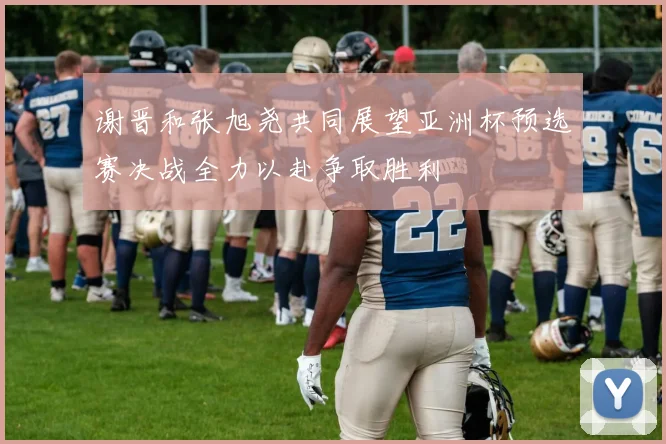 谢晋和张旭尧共同展望亚洲杯预选赛决战全力以赴争取胜利