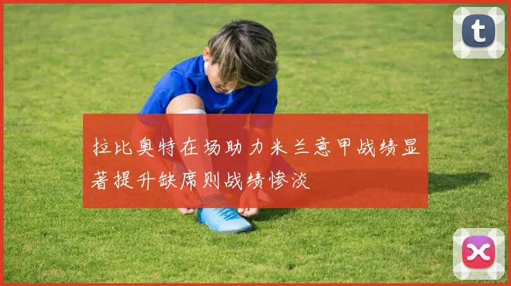 拉比奥特在场助力米兰意甲战绩显著提升缺席则战绩惨淡