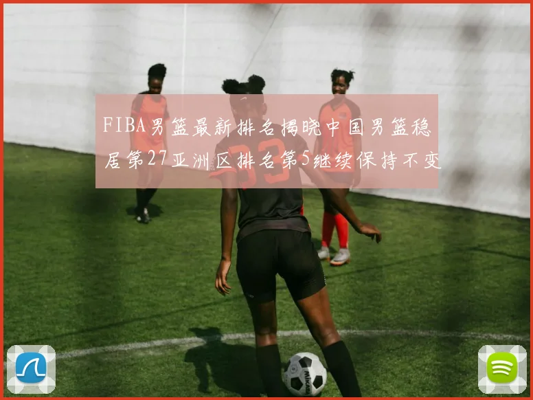 FIBA男篮最新排名揭晓中国男篮稳居第27亚洲区排名第5继续保持不变