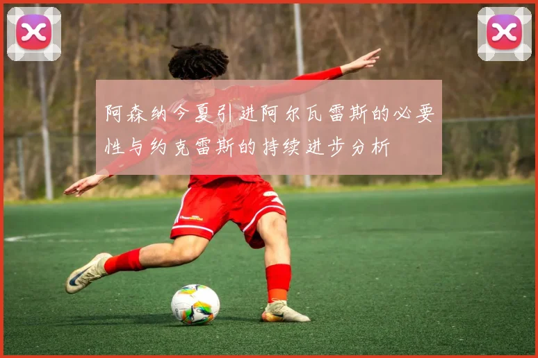 阿森纳今夏引进阿尔瓦雷斯的必要性与约克雷斯的持续进步分析