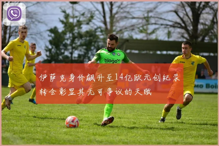 伊萨克身价飙升至14亿欧元创纪录转会彰显其无可争议的天赋