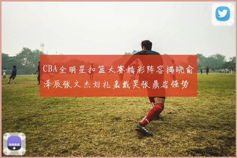 CBA全明星扣篮大赛精彩阵容揭晓俞泽辰张文杰刘礼嘉戴昊张鼎岩强势参赛