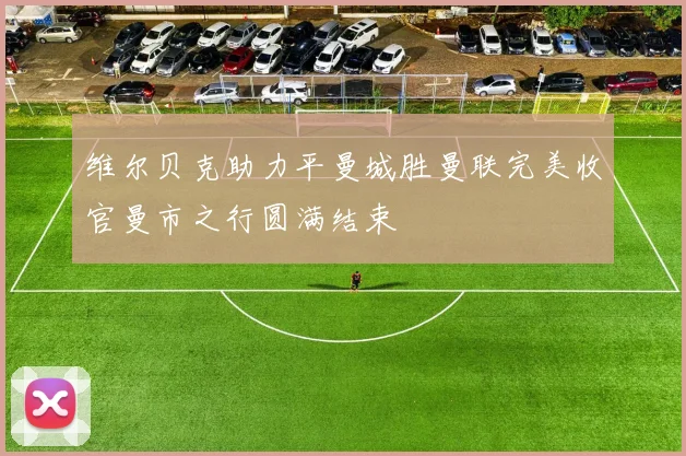 维尔贝克助力平曼城胜曼联完美收官曼市之行圆满结束