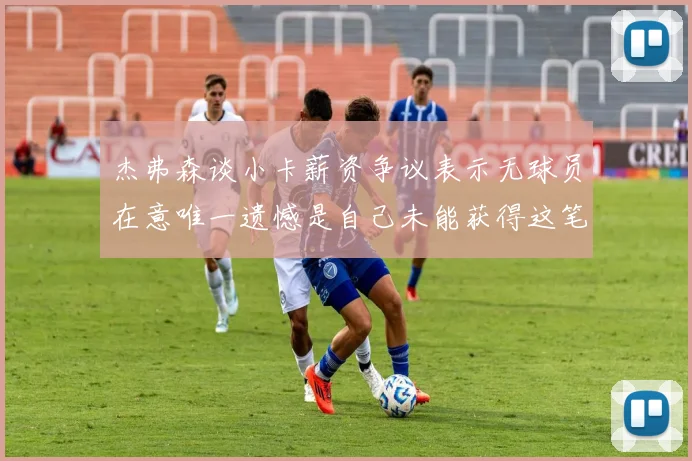 杰弗森谈小卡薪资争议表示无球员在意唯一遗憾是自己未能获得这笔钱