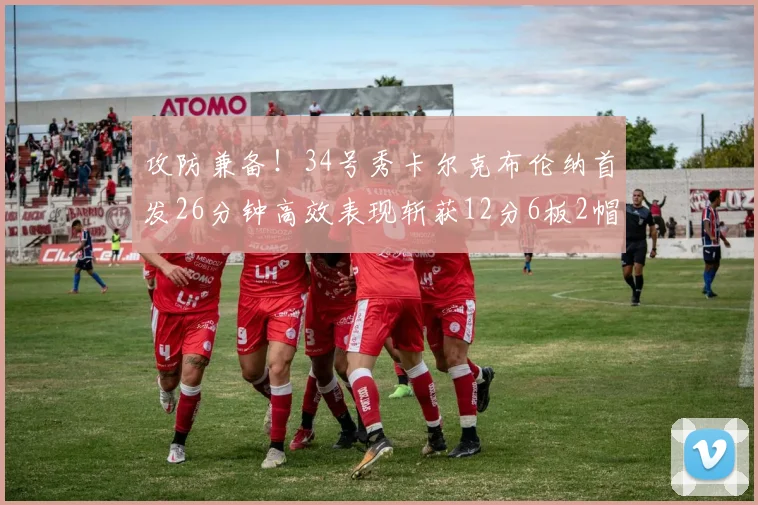 攻防兼备！34号秀卡尔克布伦纳首发26分钟高效表现斩获12分6板2帽