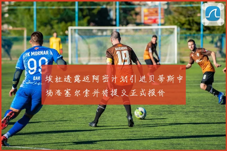 埃杜透露迈阿密计划引进贝蒂斯中场洛塞尔索并将提交正式报价