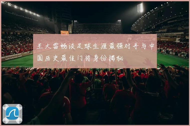 王大雷畅谈足球生涯最强对手与中国历史最佳门将身份揭秘