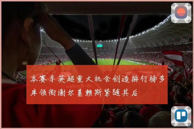 本赛季英超重大机会创造排行榜多库领衔谢尔基赖斯紧随其后