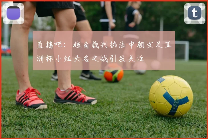 直播吧：越南裁判执法中朝女足亚洲杯小组头名之战引发关注