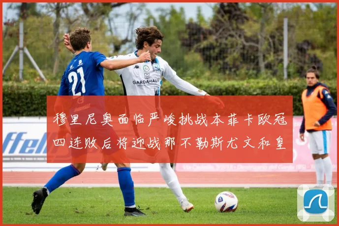 穆里尼奥面临严峻挑战本菲卡欧冠四连败后将迎战那不勒斯尤文和皇马