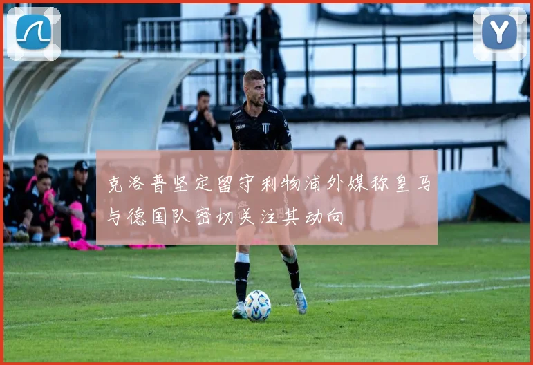 克洛普坚定留守利物浦外媒称皇马与德国队密切关注其动向