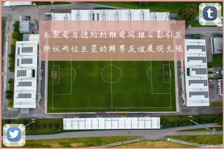 东契奇与德约科维奇同框合影引发热议两位巨星的跨界友谊展现无限魅力
