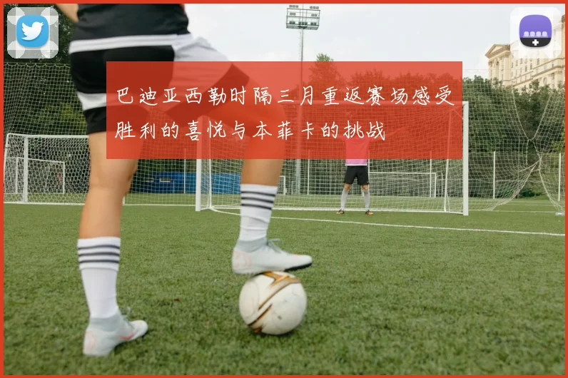巴迪亚西勒时隔三月重返赛场感受胜利的喜悦与本菲卡的挑战
