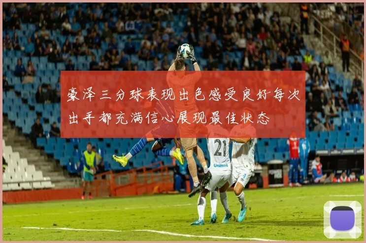 豪泽三分球表现出色感受良好每次出手都充满信心展现最佳状态