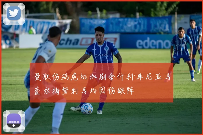 曼联伤病危机加剧舍什科库尼亚马奎尔梅努利马均因伤缺阵