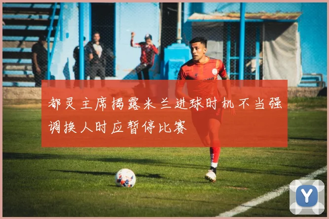 都灵主席揭露米兰进球时机不当强调换人时应暂停比赛