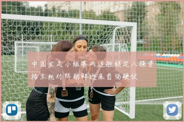中国女足小组赛两连胜锁定八强资格末轮对阵朝鲜迎来首场硬仗