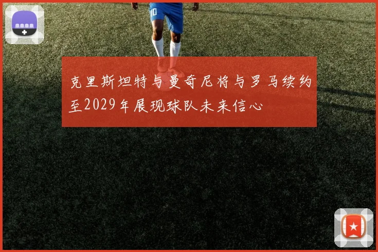 克里斯坦特与曼奇尼将与罗马续约至2029年展现球队未来信心